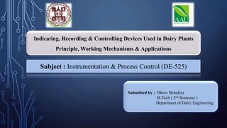 Indicating, Recording & Controlling Devices Used in Dairy Plants
Principle, Working Mechanisms & Applications
Subject : Instrumentation & Process Control (DE-525)
Submitted by : Dhruv Beladiya
M.Tech ( 2nd Semester )
Department of Dairy Engineering
 