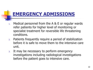 EMERGENCY ADMISSIONS
1. Medical personnel from the A & E or regular wards
refer patients for higher level of monitoring or
specialist treatment for reversible life threatening
conditions.
2. Patients frequently require a period of stabilization
before it is safe to move them to the intensive care
unit.
3. It may be necessary to perform emergency
investigations including radiological investigations
before the patient goes to intensive care.
12
 