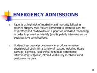 EMERGENCY ADMISSIONS
1. Patients at high risk of morbidity and mortality following
planned surgery may require admission to intensive care for
respiratory and cardiovascular support or increased monitoring
in order to prevent or identify (and hopefully intervene early)
postoperative complications.
2. Undergoing surgical procedures can produce immense
physiological strain for a variety of reasons including tissue
damage, bleeding, fluid shifts, metabolic disturbance,
inflammatory response, altered ventilatory mechanics and
postoperative pain.
13
 