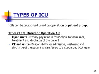 TYPES OF ICU
ICUs can be categorized based on operation or patient group.
Types Of ICU Based On Operation Are.
1. Open units -Primary physician is responsible for admission,
treatment and discharge of the patient
2. Closed units– Responsibility for admission, treatment and
discharge of the patient is transferred to a specialized ICU team.
14
 