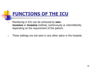 FUNCTIONS OF THE ICU
1. Monitoring in ICU can be achieved by non-
invasive or invasive method, continuously or intermittently
depending on the requirement of the patient.
2. These settings are not seen in any other place in the hospital.
16
 