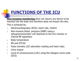 FUNCTIONS OF THE ICU
Non-invasive monitoring does not require any device to be
inserted into the body and therefore does not breach the skin.
This is achieved by:
1. Electrocardiography (ECG), heart rate, rhythm
2. Non-invasive blood pressure (NiBP) using a
sphygmomanometer cuff attached to the ICU monitor or
manual BP apparatus
3. Body temperature
4. RR and ETCO2
5. Pulse oximetry (O2 saturation reading and heart rate)
6. Urine output
7. Level of consciousness (LOC) using the Glasgow coma scale
(GCS)
17
 