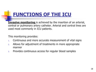 FUNCTIONS OF THE ICU
Invasive monitoring is achieved by the insertion of an arterial,
central or pulmonary artery catheter. Arterial and central lines are
used most commonly in ICU patients.
This monitoring provides:
1. Continuous and more accurate measurement of vital signs
2. Allows for adjustment of treatments in more appropriate
manner
3. Provides continuous access for regular blood samples
18
 