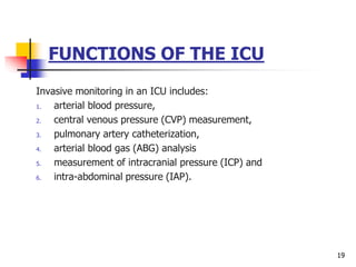FUNCTIONS OF THE ICU
Invasive monitoring in an ICU includes:
1. arterial blood pressure,
2. central venous pressure (CVP) measurement,
3. pulmonary artery catheterization,
4. arterial blood gas (ABG) analysis
5. measurement of intracranial pressure (ICP) and
6. intra-abdominal pressure (IAP).
19
 