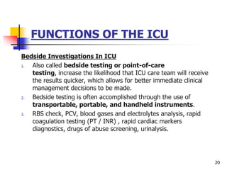 FUNCTIONS OF THE ICU
Bedside Investigations In ICU
1. Also called bedside testing or point-of-care
testing, increase the likelihood that ICU care team will receive
the results quicker, which allows for better immediate clinical
management decisions to be made.
2. Bedside testing is often accomplished through the use of
transportable, portable, and handheld instruments.
3. RBS check, PCV, blood gases and electrolytes analysis, rapid
coagulation testing (PT / INR) , rapid cardiac markers
diagnostics, drugs of abuse screening, urinalysis.
20
 