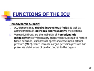 FUNCTIONS OF THE ICU
Hemodynamic Support.
1. ICU patients may require intravenous fluids as well as
administration of inotropes and vasoactive medications.
2. Vasoactive drugs are the mainstay of hemodynamic
management of vasodilatory shock when fluids fail to restore
tissue perfusion. Vasopressor agents increase mean arterial
pressure (MAP), which increases organ perfusion pressure and
preserves distribution of cardiac output to the organs.
21
 