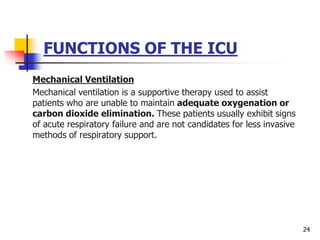 FUNCTIONS OF THE ICU
Mechanical Ventilation
Mechanical ventilation is a supportive therapy used to assist
patients who are unable to maintain adequate oxygenation or
carbon dioxide elimination. These patients usually exhibit signs
of acute respiratory failure and are not candidates for less invasive
methods of respiratory support.
24
 