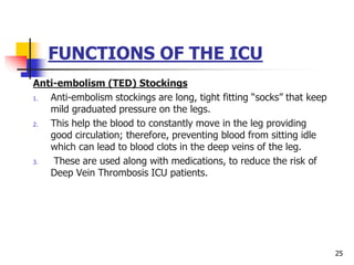 FUNCTIONS OF THE ICU
Anti-embolism (TED) Stockings
1. Anti-embolism stockings are long, tight fitting “socks” that keep
mild graduated pressure on the legs.
2. This help the blood to constantly move in the leg providing
good circulation; therefore, preventing blood from sitting idle
which can lead to blood clots in the deep veins of the leg.
3. These are used along with medications, to reduce the risk of
Deep Vein Thrombosis ICU patients.
25
 