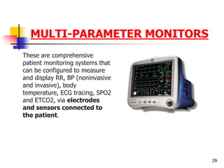 MULTI-PARAMETER MONITORS
These are comprehensive
patient monitoring systems that
can be configured to measure
and display RR, BP (noninvasive
and invasive), body
temperature, ECG tracing, SPO2
and ETCO2, via electrodes
and sensors connected to
the patient.
29
 