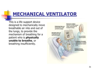 MECHANICAL VENTILATOR
This is a life support device
designed to mechanically move
breathable air into and out of
the lungs, to provide the
mechanism of breathing for a
patient who is physically
unable to breathe, or
breathing insufficiently.
31
 