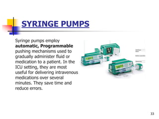 SYRINGE PUMPS
Syringe pumps employ
automatic, Programmable
pushing mechanisms used to
gradually administer fluid or
medication to a patient. In the
ICU setting, they are most
useful for delivering intravenous
medications over several
minutes. They save time and
reduce errors.
33
 