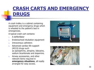 CRASH CARTS AND EMERGENCY
DRUGS
A crash trolley is a cabinet containing
equipment and emergency drugs which
is wheeled to the patient’s bed in
emergencies.
A typical crash cart contains:
1. A defibrillator
2. Endotracheal intubation equipment
3. Intravenous catheters
4. Advanced cardiac life support
(ACLS) drugs such
as epinephrine, atropine, lidocaine,
sodium bicarbonate and dopamine.
5. Airway accessories, and other
relevant items required in
emergency situations, all neatly
arranged for easy access.
35
 