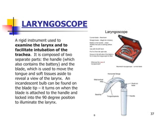 LARYNGOSCOPE
A rigid instrument used to
examine the larynx and to
facilitate intubation of the
trachea. It is composed of two
separate parts: the handle (which
also contains the battery) and the
blade, which is used to move the
tongue and soft tissues aside to
reveal a view of the larynx. An
incandescent bulb can be found on
the blade tip – it turns on when the
blade is attached to the handle and
locked into the 90 degree position
to illuminate the larynx.
37
 