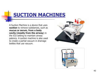 SUCTION MACHINES
A Suction Machine is a device that uses
suction to remove substances, such as
mucus or serum, from a body
cavity (mostly from the airway) in
the ICU setting to maintain airway
patency. A suction machine is also used
to create a partial vacuum in drainage
bottles that use vacuum.
43
 