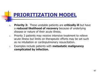 PRIORITIZATION MODEL
1. Priority 3: These unstable patients are critically ill but have
a reduced likelihood of recovery because of underlying
disease or nature of their acute illness.
2. Priority 3 patients may receive intensive treatment to relieve
acute illness but limits on therapeutic efforts may be set such
as no intubation or cardiopulmonary resuscitation.
3. Examples include patients with metastatic malignancy
complicated by infection.
47
 