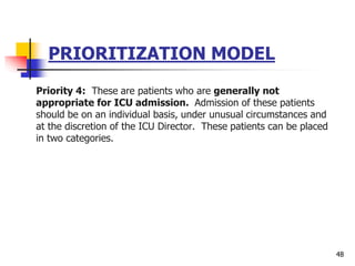 PRIORITIZATION MODEL
Priority 4: These are patients who are generally not
appropriate for ICU admission. Admission of these patients
should be on an individual basis, under unusual circumstances and
at the discretion of the ICU Director. These patients can be placed
in two categories.
48
 