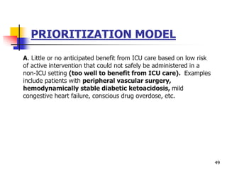 PRIORITIZATION MODEL
A. Little or no anticipated benefit from ICU care based on low risk
of active intervention that could not safely be administered in a
non-ICU setting (too well to benefit from ICU care). Examples
include patients with peripheral vascular surgery,
hemodynamically stable diabetic ketoacidosis, mild
congestive heart failure, conscious drug overdose, etc.
49
 
