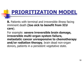 PRIORITIZATION MODEL
B. Patients with terminal and irreversible illness facing
imminent death (too sick to benefit from ICU
care).
For example: severe irreversible brain damage,
irreversible multi-organ system failure,
metastatic cancer unresponsive to chemotherapy
and/or radiation therapy, brain dead non-organ
donors, patients in a persistent vegetative state.
50
 