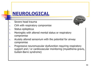 NEUROLOGICAL
1. Severe head trauma
2. CVA with respiratory compromise
3. Status epilepticus
4. Meningitis with altered mental status or respiratory
compromise
5. Acutely altered sensorium with the potential for airway
compromise
6. Progressive neuromuscular dysfunction requiring respiratory
support and / or cardiovascular monitoring (myasthenia gravis,
Gullain-Barre syndrome)
54
 