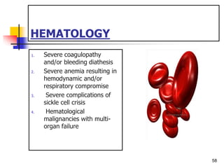HEMATOLOGY
1. Severe coagulopathy
and/or bleeding diathesis
2. Severe anemia resulting in
hemodynamic and/or
respiratory compromise
3. Severe complications of
sickle cell crisis
4. Hematological
malignancies with multi-
organ failure
58
 