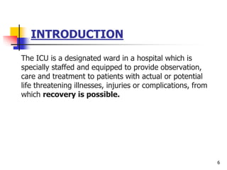 INTRODUCTION
The ICU is a designated ward in a hospital which is
specially staffed and equipped to provide observation,
care and treatment to patients with actual or potential
life threatening illnesses, injuries or complications, from
which recovery is possible.
6
 