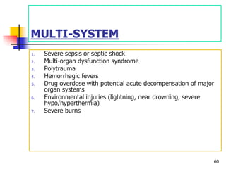 MULTI-SYSTEM
1. Severe sepsis or septic shock
2. Multi-organ dysfunction syndrome
3. Polytrauma
4. Hemorrhagic fevers
5. Drug overdose with potential acute decompensation of major
organ systems
6. Environmental injuries (lightning, near drowning, severe
hypo/hyperthermia)
7. Severe burns
60
 