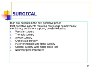 SURGICAL
High risk patients in the peri-operative period
Post-operative patients requiring continuous hemodynamic
monitoring/ ventilatory support, usually following:
1. Vascular surgery
2. Thoracic surgery
3. Airway surgery
4. Craniofacial surgery
5. Major orthopedic and spine surgery
6. General surgery with major blood loss
7. Neurosurgical procedures
61
 