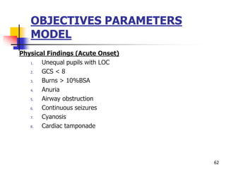 OBJECTIVES PARAMETERS
MODEL
Physical Findings (Acute Onset)
1. Unequal pupils with LOC
2. GCS < 8
3. Burns > 10%BSA
4. Anuria
5. Airway obstruction
6. Continuous seizures
7. Cyanosis
8. Cardiac tamponade
62
 