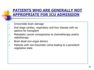 PATIENTS WHO ARE GENERALLY NOT
APPROPRIATE FOR ICU ADMISSION
1. Irreversible brain damage
2. End stage cardiac, respiratory and liver disease with no
options for transplant
3. Metastatic cancer unresponsive to chemotherapy and/or
radiotherapy
4. Brain dead non-organ donors
5. Patients with non-traumatic coma leading to a persistent
vegetative state
67
 