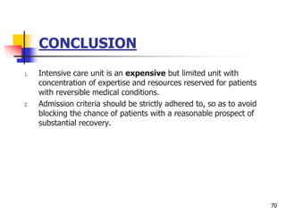 CONCLUSION
1. Intensive care unit is an expensive but limited unit with
concentration of expertise and resources reserved for patients
with reversible medical conditions.
2. Admission criteria should be strictly adhered to, so as to avoid
blocking the chance of patients with a reasonable prospect of
substantial recovery.
70
 