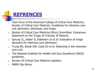REFRENCES
1. Task Force of the American College of Critical Care Medicine,
Society of Critical Care Medicine: Guidelines for intensive care
unit admission, discharge, and triage.
2. Society of Critical Care Medicine Ethics Committee: Consensus
Statement on the Triage of Critically Ill Patients.
3. Sprung CL, Geber D, Eidelman LA et al: Evaluation of triage
decisions for intensive care admission.
4. Truog RD, Brook DW, Cook DJ et al: Rationing in the intensive
care unit.
5. The National Institute for Health and Care Excellence (NICE)
guidelines.
6. Society Of Critical Care Medicine Updates.
7. NNRH Ojo library
71
 
