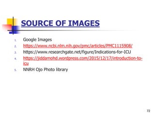 SOURCE OF IMAGES
1. Google Images
2. https://www.ncbi.nlm.nih.gov/pmc/articles/PMC1115908/
3. https://www.researchgate.net/figure/Indications-for-ICU
4. https://jiddamohd.wordpress.com/2015/12/17/introduction-to-
icu
5. NNRH Ojo Photo library
72
 