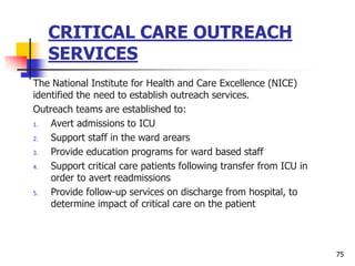 CRITICAL CARE OUTREACH
SERVICES
The National Institute for Health and Care Excellence (NICE)
identified the need to establish outreach services.
Outreach teams are established to:
1. Avert admissions to ICU
2. Support staff in the ward arears
3. Provide education programs for ward based staff
4. Support critical care patients following transfer from ICU in
order to avert readmissions
5. Provide follow-up services on discharge from hospital, to
determine impact of critical care on the patient
75
 