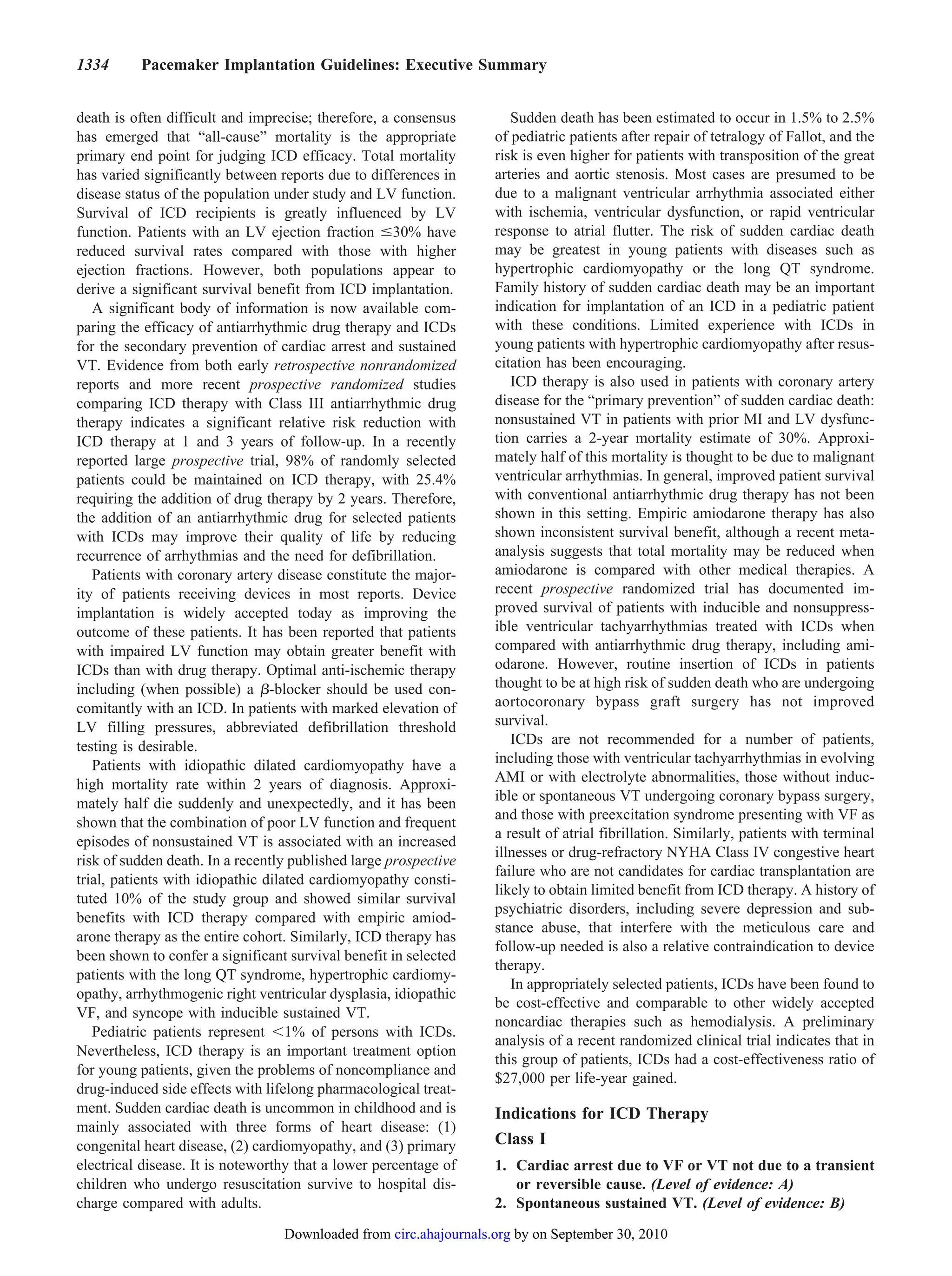 1334      Pacemaker Implantation Guidelines: Executive Summary


death is often difficult and imprecise; therefore, a consensus        Sudden death has been estimated to occur in 1.5% to 2.5%
has emerged that “all-cause” mortality is the appropriate          of pediatric patients after repair of tetralogy of Fallot, and the
primary end point for judging ICD efficacy. Total mortality        risk is even higher for patients with transposition of the great
has varied significantly between reports due to differences in     arteries and aortic stenosis. Most cases are presumed to be
disease status of the population under study and LV function.      due to a malignant ventricular arrhythmia associated either
Survival of ICD recipients is greatly influenced by LV             with ischemia, ventricular dysfunction, or rapid ventricular
function. Patients with an LV ejection fraction 30% have           response to atrial flutter. The risk of sudden cardiac death
reduced survival rates compared with those with higher             may be greatest in young patients with diseases such as
ejection fractions. However, both populations appear to            hypertrophic cardiomyopathy or the long QT syndrome.
derive a significant survival benefit from ICD implantation.       Family history of sudden cardiac death may be an important
   A significant body of information is now available com-         indication for implantation of an ICD in a pediatric patient
paring the efficacy of antiarrhythmic drug therapy and ICDs        with these conditions. Limited experience with ICDs in
for the secondary prevention of cardiac arrest and sustained       young patients with hypertrophic cardiomyopathy after resus-
VT. Evidence from both early retrospective nonrandomized           citation has been encouraging.
reports and more recent prospective randomized studies                ICD therapy is also used in patients with coronary artery
comparing ICD therapy with Class III antiarrhythmic drug           disease for the “primary prevention” of sudden cardiac death:
therapy indicates a significant relative risk reduction with       nonsustained VT in patients with prior MI and LV dysfunc-
ICD therapy at 1 and 3 years of follow-up. In a recently           tion carries a 2-year mortality estimate of 30%. Approxi-
reported large prospective trial, 98% of randomly selected         mately half of this mortality is thought to be due to malignant
patients could be maintained on ICD therapy, with 25.4%            ventricular arrhythmias. In general, improved patient survival
requiring the addition of drug therapy by 2 years. Therefore,      with conventional antiarrhythmic drug therapy has not been
the addition of an antiarrhythmic drug for selected patients       shown in this setting. Empiric amiodarone therapy has also
with ICDs may improve their quality of life by reducing            shown inconsistent survival benefit, although a recent meta-
recurrence of arrhythmias and the need for defibrillation.         analysis suggests that total mortality may be reduced when
   Patients with coronary artery disease constitute the major-     amiodarone is compared with other medical therapies. A
ity of patients receiving devices in most reports. Device          recent prospective randomized trial has documented im-
implantation is widely accepted today as improving the             proved survival of patients with inducible and nonsuppress-
outcome of these patients. It has been reported that patients      ible ventricular tachyarrhythmias treated with ICDs when
with impaired LV function may obtain greater benefit with          compared with antiarrhythmic drug therapy, including ami-
ICDs than with drug therapy. Optimal anti-ischemic therapy         odarone. However, routine insertion of ICDs in patients
including (when possible) a -blocker should be used con-           thought to be at high risk of sudden death who are undergoing
comitantly with an ICD. In patients with marked elevation of       aortocoronary bypass graft surgery has not improved
LV filling pressures, abbreviated defibrillation threshold         survival.
testing is desirable.                                                 ICDs are not recommended for a number of patients,
   Patients with idiopathic dilated cardiomyopathy have a          including those with ventricular tachyarrhythmias in evolving
high mortality rate within 2 years of diagnosis. Approxi-          AMI or with electrolyte abnormalities, those without induc-
                                                                   ible or spontaneous VT undergoing coronary bypass surgery,
mately half die suddenly and unexpectedly, and it has been
                                                                   and those with preexcitation syndrome presenting with VF as
shown that the combination of poor LV function and frequent
                                                                   a result of atrial fibrillation. Similarly, patients with terminal
episodes of nonsustained VT is associated with an increased
                                                                   illnesses or drug-refractory NYHA Class IV congestive heart
risk of sudden death. In a recently published large prospective
                                                                   failure who are not candidates for cardiac transplantation are
trial, patients with idiopathic dilated cardiomyopathy consti-
                                                                   likely to obtain limited benefit from ICD therapy. A history of
tuted 10% of the study group and showed similar survival
                                                                   psychiatric disorders, including severe depression and sub-
benefits with ICD therapy compared with empiric amiod-
                                                                   stance abuse, that interfere with the meticulous care and
arone therapy as the entire cohort. Similarly, ICD therapy has
                                                                   follow-up needed is also a relative contraindication to device
been shown to confer a significant survival benefit in selected
                                                                   therapy.
patients with the long QT syndrome, hypertrophic cardiomy-
                                                                      In appropriately selected patients, ICDs have been found to
opathy, arrhythmogenic right ventricular dysplasia, idiopathic
                                                                   be cost-effective and comparable to other widely accepted
VF, and syncope with inducible sustained VT.
                                                                   noncardiac therapies such as hemodialysis. A preliminary
   Pediatric patients represent 1% of persons with ICDs.
                                                                   analysis of a recent randomized clinical trial indicates that in
Nevertheless, ICD therapy is an important treatment option
                                                                   this group of patients, ICDs had a cost-effectiveness ratio of
for young patients, given the problems of noncompliance and
                                                                   $27,000 per life-year gained.
drug-induced side effects with lifelong pharmacological treat-
ment. Sudden cardiac death is uncommon in childhood and is         Indications for ICD Therapy
mainly associated with three forms of heart disease: (1)
congenital heart disease, (2) cardiomyopathy, and (3) primary      Class I
electrical disease. It is noteworthy that a lower percentage of    1. Cardiac arrest due to VF or VT not due to a transient
children who undergo resuscitation survive to hospital dis-           or reversible cause. (Level of evidence: A)
charge compared with adults.                                       2. Spontaneous sustained VT. (Level of evidence: B)
                                  Downloaded from circ.ahajournals.org by on September 30, 2010
 