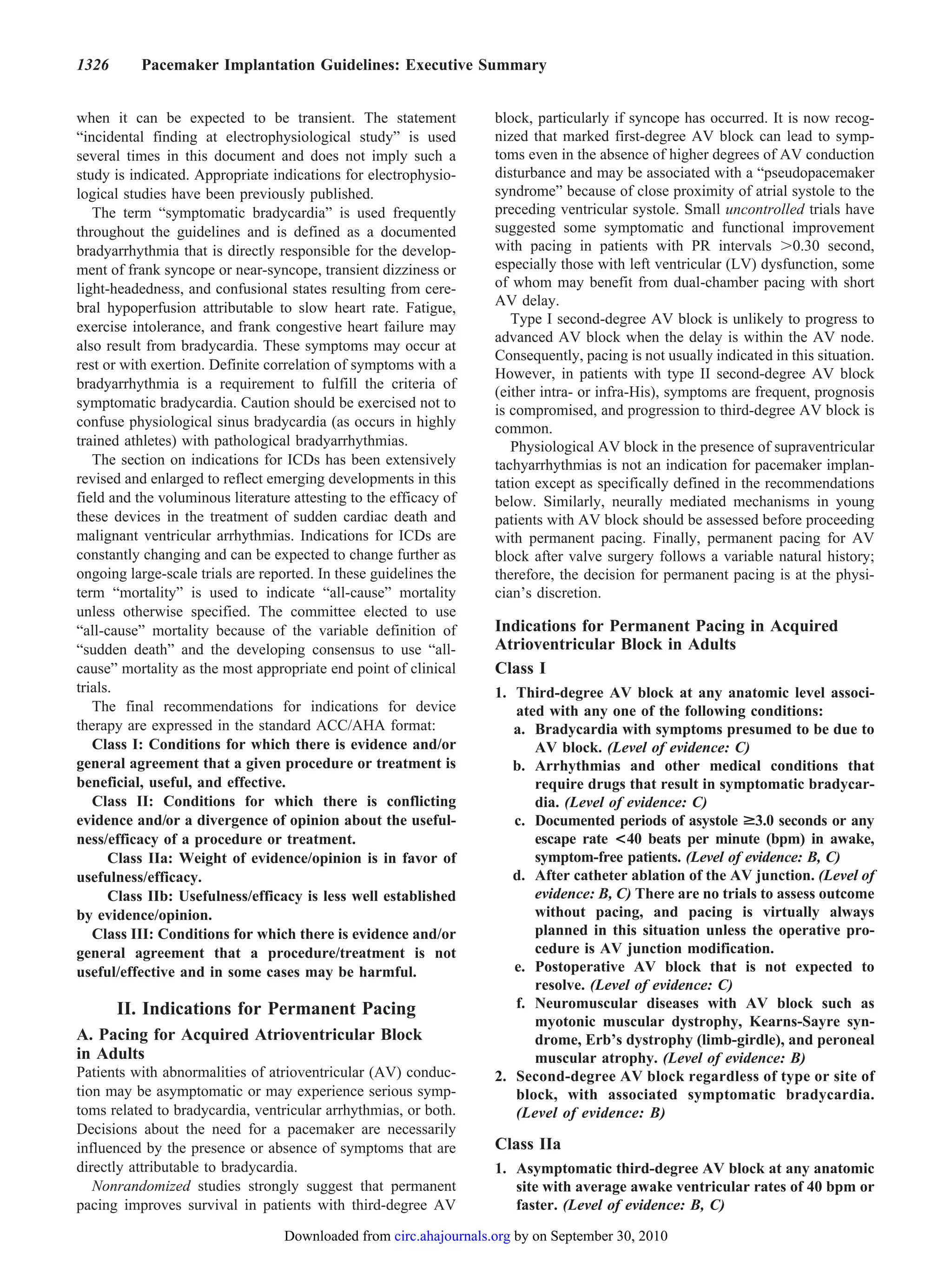 1326      Pacemaker Implantation Guidelines: Executive Summary


when it can be expected to be transient. The statement              block, particularly if syncope has occurred. It is now recog-
“incidental finding at electrophysiological study” is used          nized that marked first-degree AV block can lead to symp-
several times in this document and does not imply such a            toms even in the absence of higher degrees of AV conduction
study is indicated. Appropriate indications for electrophysio-      disturbance and may be associated with a “pseudopacemaker
logical studies have been previously published.                     syndrome” because of close proximity of atrial systole to the
   The term “symptomatic bradycardia” is used frequently            preceding ventricular systole. Small uncontrolled trials have
throughout the guidelines and is defined as a documented            suggested some symptomatic and functional improvement
bradyarrhythmia that is directly responsible for the develop-       with pacing in patients with PR intervals 0.30 second,
ment of frank syncope or near-syncope, transient dizziness or       especially those with left ventricular (LV) dysfunction, some
light-headedness, and confusional states resulting from cere-       of whom may benefit from dual-chamber pacing with short
bral hypoperfusion attributable to slow heart rate. Fatigue,        AV delay.
                                                                       Type I second-degree AV block is unlikely to progress to
exercise intolerance, and frank congestive heart failure may
                                                                    advanced AV block when the delay is within the AV node.
also result from bradycardia. These symptoms may occur at
                                                                    Consequently, pacing is not usually indicated in this situation.
rest or with exertion. Definite correlation of symptoms with a
                                                                    However, in patients with type II second-degree AV block
bradyarrhythmia is a requirement to fulfill the criteria of
                                                                    (either intra- or infra-His), symptoms are frequent, prognosis
symptomatic bradycardia. Caution should be exercised not to         is compromised, and progression to third-degree AV block is
confuse physiological sinus bradycardia (as occurs in highly        common.
trained athletes) with pathological bradyarrhythmias.                  Physiological AV block in the presence of supraventricular
   The section on indications for ICDs has been extensively         tachyarrhythmias is not an indication for pacemaker implan-
revised and enlarged to reflect emerging developments in this       tation except as specifically defined in the recommendations
field and the voluminous literature attesting to the efficacy of    below. Similarly, neurally mediated mechanisms in young
these devices in the treatment of sudden cardiac death and          patients with AV block should be assessed before proceeding
malignant ventricular arrhythmias. Indications for ICDs are         with permanent pacing. Finally, permanent pacing for AV
constantly changing and can be expected to change further as        block after valve surgery follows a variable natural history;
ongoing large-scale trials are reported. In these guidelines the    therefore, the decision for permanent pacing is at the physi-
term “mortality” is used to indicate “all-cause” mortality          cian’s discretion.
unless otherwise specified. The committee elected to use
“all-cause” mortality because of the variable definition of         Indications for Permanent Pacing in Acquired
“sudden death” and the developing consensus to use “all-            Atrioventricular Block in Adults
cause” mortality as the most appropriate end point of clinical      Class I
trials.                                                             1. Third-degree AV block at any anatomic level associ-
   The final recommendations for indications for device                ated with any one of the following conditions:
therapy are expressed in the standard ACC/AHA format:                  a. Bradycardia with symptoms presumed to be due to
   Class I: Conditions for which there is evidence and/or                 AV block. (Level of evidence: C)
general agreement that a given procedure or treatment is               b. Arrhythmias and other medical conditions that
beneficial, useful, and effective.                                        require drugs that result in symptomatic bradycar-
   Class II: Conditions for which there is conflicting                    dia. (Level of evidence: C)
evidence and/or a divergence of opinion about the useful-              c. Documented periods of asystole >3.0 seconds or any
ness/efficacy of a procedure or treatment.                                escape rate <40 beats per minute (bpm) in awake,
      Class IIa: Weight of evidence/opinion is in favor of                symptom-free patients. (Level of evidence: B, C)
usefulness/efficacy.                                                   d. After catheter ablation of the AV junction. (Level of
      Class IIb: Usefulness/efficacy is less well established             evidence: B, C) There are no trials to assess outcome
by evidence/opinion.                                                      without pacing, and pacing is virtually always
   Class III: Conditions for which there is evidence and/or               planned in this situation unless the operative pro-
general agreement that a procedure/treatment is not                       cedure is AV junction modification.
useful/effective and in some cases may be harmful.                     e. Postoperative AV block that is not expected to
                                                                          resolve. (Level of evidence: C)
       II. Indications for Permanent Pacing                            f. Neuromuscular diseases with AV block such as
                                                                          myotonic muscular dystrophy, Kearns-Sayre syn-
A. Pacing for Acquired Atrioventricular Block                             drome, Erb’s dystrophy (limb-girdle), and peroneal
in Adults                                                                 muscular atrophy. (Level of evidence: B)
Patients with abnormalities of atrioventricular (AV) conduc-        2. Second-degree AV block regardless of type or site of
tion may be asymptomatic or may experience serious symp-               block, with associated symptomatic bradycardia.
toms related to bradycardia, ventricular arrhythmias, or both.         (Level of evidence: B)
Decisions about the need for a pacemaker are necessarily
influenced by the presence or absence of symptoms that are          Class IIa
directly attributable to bradycardia.                               1. Asymptomatic third-degree AV block at any anatomic
   Nonrandomized studies strongly suggest that permanent               site with average awake ventricular rates of 40 bpm or
pacing improves survival in patients with third-degree AV              faster. (Level of evidence: B, C)

                                   Downloaded from circ.ahajournals.org by on September 30, 2010
 