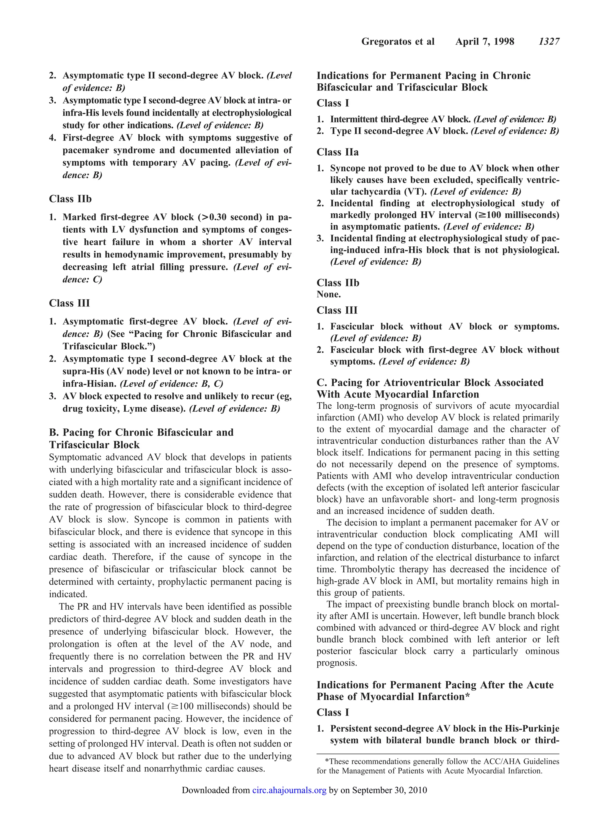 Gregoratos et al         April 7, 1998         1327


2. Asymptomatic type II second-degree AV block. (Level              Indications for Permanent Pacing in Chronic
   of evidence: B)                                                  Bifascicular and Trifascicular Block
3. Asymptomatic type I second-degree AV block at intra- or          Class I
   infra-His levels found incidentally at electrophysiological
                                                                    1. Intermittent third-degree AV block. (Level of evidence: B)
   study for other indications. (Level of evidence: B)
                                                                    2. Type II second-degree AV block. (Level of evidence: B)
4. First-degree AV block with symptoms suggestive of
   pacemaker syndrome and documented alleviation of                 Class IIa
   symptoms with temporary AV pacing. (Level of evi-
                                                                    1. Syncope not proved to be due to AV block when other
   dence: B)                                                           likely causes have been excluded, specifically ventric-
                                                                       ular tachycardia (VT). (Level of evidence: B)
Class IIb                                                           2. Incidental finding at electrophysiological study of
1. Marked first-degree AV block (>0.30 second) in pa-                  markedly prolonged HV interval (>100 milliseconds)
   tients with LV dysfunction and symptoms of conges-                  in asymptomatic patients. (Level of evidence: B)
   tive heart failure in whom a shorter AV interval                 3. Incidental finding at electrophysiological study of pac-
   results in hemodynamic improvement, presumably by                   ing-induced infra-His block that is not physiological.
                                                                       (Level of evidence: B)
   decreasing left atrial filling pressure. (Level of evi-
   dence: C)                                                        Class IIb
                                                                    None.
Class III
                                                                    Class III
1. Asymptomatic first-degree AV block. (Level of evi-
                                                                    1. Fascicular block without AV block or symptoms.
   dence: B) (See “Pacing for Chronic Bifascicular and                 (Level of evidence: B)
   Trifascicular Block.”)                                           2. Fascicular block with first-degree AV block without
2. Asymptomatic type I second-degree AV block at the                   symptoms. (Level of evidence: B)
   supra-His (AV node) level or not known to be intra- or
   infra-Hisian. (Level of evidence: B, C)                          C. Pacing for Atrioventricular Block Associated
3. AV block expected to resolve and unlikely to recur (eg,          With Acute Myocardial Infarction
   drug toxicity, Lyme disease). (Level of evidence: B)             The long-term prognosis of survivors of acute myocardial
                                                                    infarction (AMI) who develop AV block is related primarily
B. Pacing for Chronic Bifascicular and                              to the extent of myocardial damage and the character of
Trifascicular Block                                                 intraventricular conduction disturbances rather than the AV
Symptomatic advanced AV block that develops in patients             block itself. Indications for permanent pacing in this setting
                                                                    do not necessarily depend on the presence of symptoms.
with underlying bifascicular and trifascicular block is asso-
                                                                    Patients with AMI who develop intraventricular conduction
ciated with a high mortality rate and a significant incidence of
                                                                    defects (with the exception of isolated left anterior fascicular
sudden death. However, there is considerable evidence that          block) have an unfavorable short- and long-term prognosis
the rate of progression of bifascicular block to third-degree       and an increased incidence of sudden death.
AV block is slow. Syncope is common in patients with                   The decision to implant a permanent pacemaker for AV or
bifascicular block, and there is evidence that syncope in this      intraventricular conduction block complicating AMI will
setting is associated with an increased incidence of sudden         depend on the type of conduction disturbance, location of the
cardiac death. Therefore, if the cause of syncope in the            infarction, and relation of the electrical disturbance to infarct
presence of bifascicular or trifascicular block cannot be           time. Thrombolytic therapy has decreased the incidence of
determined with certainty, prophylactic permanent pacing is         high-grade AV block in AMI, but mortality remains high in
indicated.                                                          this group of patients.
   The PR and HV intervals have been identified as possible            The impact of preexisting bundle branch block on mortal-
predictors of third-degree AV block and sudden death in the         ity after AMI is uncertain. However, left bundle branch block
presence of underlying bifascicular block. However, the             combined with advanced or third-degree AV block and right
prolongation is often at the level of the AV node, and              bundle branch block combined with left anterior or left
                                                                    posterior fascicular block carry a particularly ominous
frequently there is no correlation between the PR and HV
                                                                    prognosis.
intervals and progression to third-degree AV block and
incidence of sudden cardiac death. Some investigators have          Indications for Permanent Pacing After the Acute
suggested that asymptomatic patients with bifascicular block        Phase of Myocardial Infarction*
and a prolonged HV interval ( 100 milliseconds) should be
                                                                    Class I
considered for permanent pacing. However, the incidence of
progression to third-degree AV block is low, even in the            1. Persistent second-degree AV block in the His-Purkinje
setting of prolonged HV interval. Death is often not sudden or         system with bilateral bundle branch block or third-
due to advanced AV block but rather due to the underlying              *These recommendations generally follow the ACC/AHA Guidelines
heart disease itself and nonarrhythmic cardiac causes.              for the Management of Patients with Acute Myocardial Infarction.

                                   Downloaded from circ.ahajournals.org by on September 30, 2010
 