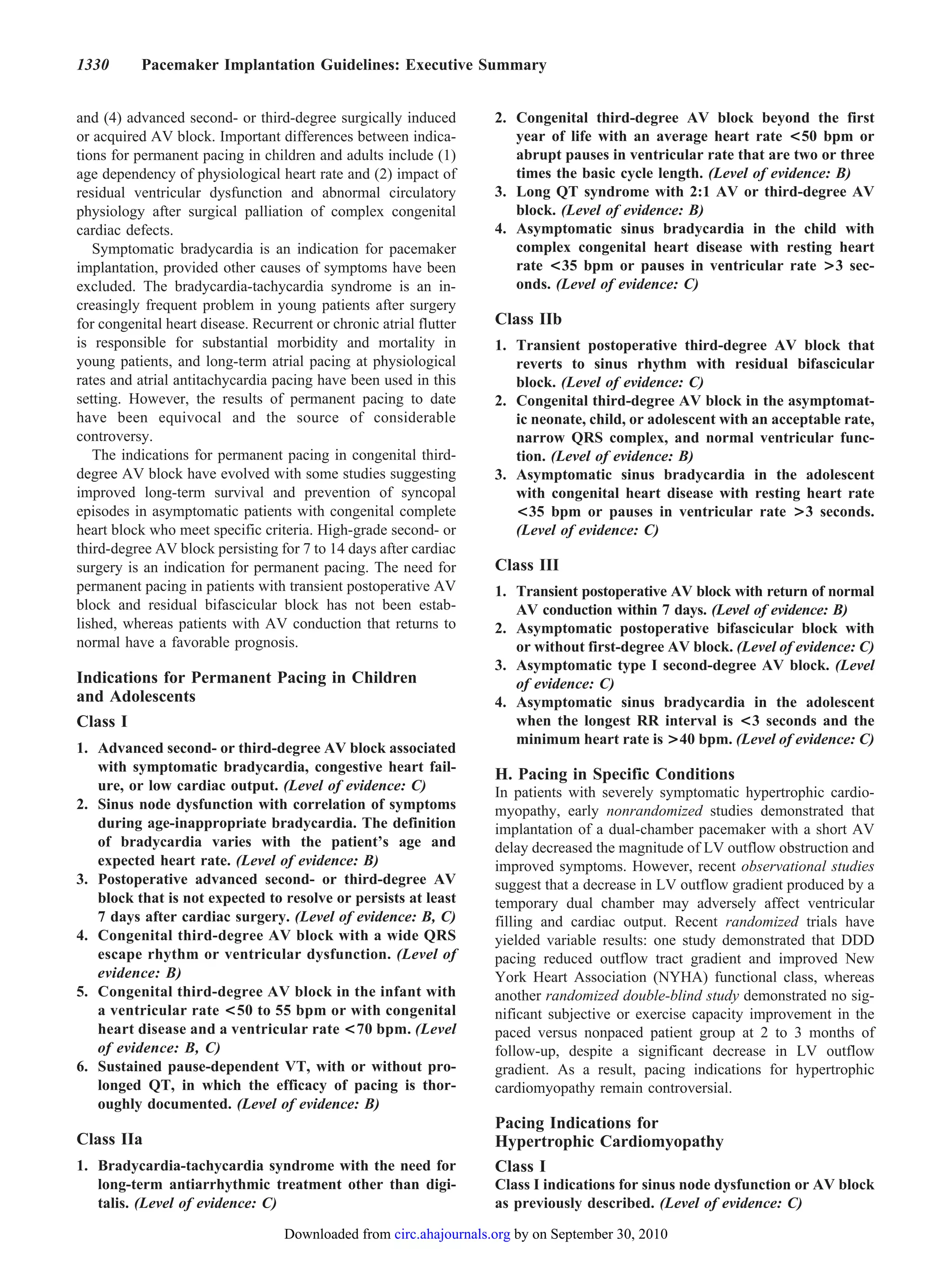 1330       Pacemaker Implantation Guidelines: Executive Summary


and (4) advanced second- or third-degree surgically induced         2. Congenital third-degree AV block beyond the first
or acquired AV block. Important differences between indica-            year of life with an average heart rate <50 bpm or
tions for permanent pacing in children and adults include (1)          abrupt pauses in ventricular rate that are two or three
age dependency of physiological heart rate and (2) impact of           times the basic cycle length. (Level of evidence: B)
residual ventricular dysfunction and abnormal circulatory           3. Long QT syndrome with 2:1 AV or third-degree AV
physiology after surgical palliation of complex congenital             block. (Level of evidence: B)
cardiac defects.                                                    4. Asymptomatic sinus bradycardia in the child with
   Symptomatic bradycardia is an indication for pacemaker              complex congenital heart disease with resting heart
implantation, provided other causes of symptoms have been              rate <35 bpm or pauses in ventricular rate >3 sec-
excluded. The bradycardia-tachycardia syndrome is an in-               onds. (Level of evidence: C)
creasingly frequent problem in young patients after surgery
for congenital heart disease. Recurrent or chronic atrial flutter   Class IIb
is responsible for substantial morbidity and mortality in           1. Transient postoperative third-degree AV block that
young patients, and long-term atrial pacing at physiological           reverts to sinus rhythm with residual bifascicular
rates and atrial antitachycardia pacing have been used in this         block. (Level of evidence: C)
setting. However, the results of permanent pacing to date           2. Congenital third-degree AV block in the asymptomat-
have been equivocal and the source of considerable                     ic neonate, child, or adolescent with an acceptable rate,
controversy.                                                           narrow QRS complex, and normal ventricular func-
   The indications for permanent pacing in congenital third-           tion. (Level of evidence: B)
degree AV block have evolved with some studies suggesting           3. Asymptomatic sinus bradycardia in the adolescent
improved long-term survival and prevention of syncopal                 with congenital heart disease with resting heart rate
episodes in asymptomatic patients with congenital complete             <35 bpm or pauses in ventricular rate >3 seconds.
heart block who meet specific criteria. High-grade second- or          (Level of evidence: C)
third-degree AV block persisting for 7 to 14 days after cardiac
surgery is an indication for permanent pacing. The need for         Class III
permanent pacing in patients with transient postoperative AV        1. Transient postoperative AV block with return of normal
block and residual bifascicular block has not been estab-              AV conduction within 7 days. (Level of evidence: B)
lished, whereas patients with AV conduction that returns to         2. Asymptomatic postoperative bifascicular block with
normal have a favorable prognosis.                                     or without first-degree AV block. (Level of evidence: C)
                                                                    3. Asymptomatic type I second-degree AV block. (Level
Indications for Permanent Pacing in Children                           of evidence: C)
and Adolescents                                                     4. Asymptomatic sinus bradycardia in the adolescent
Class I                                                                when the longest RR interval is <3 seconds and the
                                                                       minimum heart rate is >40 bpm. (Level of evidence: C)
1. Advanced second- or third-degree AV block associated
   with symptomatic bradycardia, congestive heart fail-
                                                                    H. Pacing in Specific Conditions
   ure, or low cardiac output. (Level of evidence: C)               In patients with severely symptomatic hypertrophic cardio-
2. Sinus node dysfunction with correlation of symptoms              myopathy, early nonrandomized studies demonstrated that
   during age-inappropriate bradycardia. The definition             implantation of a dual-chamber pacemaker with a short AV
   of bradycardia varies with the patient’s age and                 delay decreased the magnitude of LV outflow obstruction and
   expected heart rate. (Level of evidence: B)                      improved symptoms. However, recent observational studies
3. Postoperative advanced second- or third-degree AV                suggest that a decrease in LV outflow gradient produced by a
   block that is not expected to resolve or persists at least       temporary dual chamber may adversely affect ventricular
   7 days after cardiac surgery. (Level of evidence: B, C)          filling and cardiac output. Recent randomized trials have
4. Congenital third-degree AV block with a wide QRS                 yielded variable results: one study demonstrated that DDD
   escape rhythm or ventricular dysfunction. (Level of              pacing reduced outflow tract gradient and improved New
   evidence: B)                                                     York Heart Association (NYHA) functional class, whereas
5. Congenital third-degree AV block in the infant with              another randomized double-blind study demonstrated no sig-
   a ventricular rate <50 to 55 bpm or with congenital              nificant subjective or exercise capacity improvement in the
   heart disease and a ventricular rate <70 bpm. (Level             paced versus nonpaced patient group at 2 to 3 months of
   of evidence: B, C)                                               follow-up, despite a significant decrease in LV outflow
6. Sustained pause-dependent VT, with or without pro-               gradient. As a result, pacing indications for hypertrophic
   longed QT, in which the efficacy of pacing is thor-              cardiomyopathy remain controversial.
   oughly documented. (Level of evidence: B)
                                                                    Pacing Indications for
Class IIa                                                           Hypertrophic Cardiomyopathy
1. Bradycardia-tachycardia syndrome with the need for               Class I
   long-term antiarrhythmic treatment other than digi-              Class I indications for sinus node dysfunction or AV block
   talis. (Level of evidence: C)                                    as previously described. (Level of evidence: C)
                                   Downloaded from circ.ahajournals.org by on September 30, 2010
 