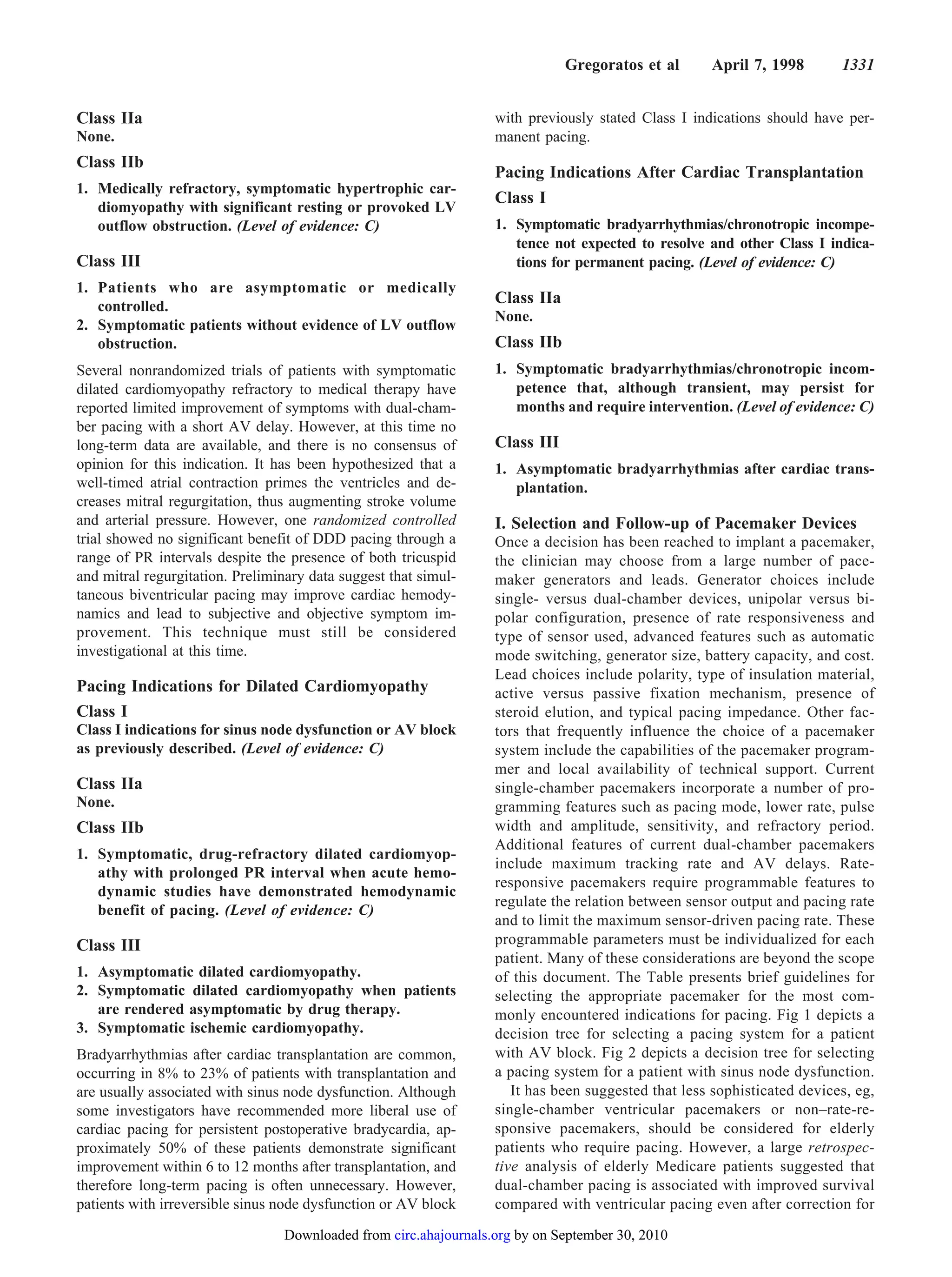 Gregoratos et al      April 7, 1998        1331


Class IIa                                                         with previously stated Class I indications should have per-
None.                                                             manent pacing.
Class IIb
                                                                  Pacing Indications After Cardiac Transplantation
1. Medically refractory, symptomatic hypertrophic car-
                                                                  Class I
   diomyopathy with significant resting or provoked LV
   outflow obstruction. (Level of evidence: C)                    1. Symptomatic bradyarrhythmias/chronotropic incompe-
                                                                     tence not expected to resolve and other Class I indica-
Class III                                                            tions for permanent pacing. (Level of evidence: C)
1. Patients who are asymptomatic or medically
   controlled.
                                                                  Class IIa
                                                                  None.
2. Symptomatic patients without evidence of LV outflow
   obstruction.                                                   Class IIb
Several nonrandomized trials of patients with symptomatic         1. Symptomatic bradyarrhythmias/chronotropic incom-
dilated cardiomyopathy refractory to medical therapy have            petence that, although transient, may persist for
reported limited improvement of symptoms with dual-cham-             months and require intervention. (Level of evidence: C)
ber pacing with a short AV delay. However, at this time no
long-term data are available, and there is no consensus of        Class III
opinion for this indication. It has been hypothesized that a      1. Asymptomatic bradyarrhythmias after cardiac trans-
well-timed atrial contraction primes the ventricles and de-          plantation.
creases mitral regurgitation, thus augmenting stroke volume
and arterial pressure. However, one randomized controlled         I. Selection and Follow-up of Pacemaker Devices
trial showed no significant benefit of DDD pacing through a       Once a decision has been reached to implant a pacemaker,
range of PR intervals despite the presence of both tricuspid      the clinician may choose from a large number of pace-
and mitral regurgitation. Preliminary data suggest that simul-    maker generators and leads. Generator choices include
taneous biventricular pacing may improve cardiac hemody-          single- versus dual-chamber devices, unipolar versus bi-
namics and lead to subjective and objective symptom im-           polar configuration, presence of rate responsiveness and
provement. This technique must still be considered                type of sensor used, advanced features such as automatic
investigational at this time.                                     mode switching, generator size, battery capacity, and cost.
                                                                  Lead choices include polarity, type of insulation material,
Pacing Indications for Dilated Cardiomyopathy                     active versus passive fixation mechanism, presence of
Class I                                                           steroid elution, and typical pacing impedance. Other fac-
Class I indications for sinus node dysfunction or AV block        tors that frequently influence the choice of a pacemaker
as previously described. (Level of evidence: C)                   system include the capabilities of the pacemaker program-
                                                                  mer and local availability of technical support. Current
Class IIa                                                         single-chamber pacemakers incorporate a number of pro-
None.                                                             gramming features such as pacing mode, lower rate, pulse
Class IIb                                                         width and amplitude, sensitivity, and refractory period.
                                                                  Additional features of current dual-chamber pacemakers
1. Symptomatic, drug-refractory dilated cardiomyop-
                                                                  include maximum tracking rate and AV delays. Rate-
   athy with prolonged PR interval when acute hemo-
                                                                  responsive pacemakers require programmable features to
   dynamic studies have demonstrated hemodynamic
                                                                  regulate the relation between sensor output and pacing rate
   benefit of pacing. (Level of evidence: C)
                                                                  and to limit the maximum sensor-driven pacing rate. These
Class III                                                         programmable parameters must be individualized for each
                                                                  patient. Many of these considerations are beyond the scope
1. Asymptomatic dilated cardiomyopathy.                           of this document. The Table presents brief guidelines for
2. Symptomatic dilated cardiomyopathy when patients               selecting the appropriate pacemaker for the most com-
   are rendered asymptomatic by drug therapy.                     monly encountered indications for pacing. Fig 1 depicts a
3. Symptomatic ischemic cardiomyopathy.                           decision tree for selecting a pacing system for a patient
Bradyarrhythmias after cardiac transplantation are common,        with AV block. Fig 2 depicts a decision tree for selecting
occurring in 8% to 23% of patients with transplantation and       a pacing system for a patient with sinus node dysfunction.
are usually associated with sinus node dysfunction. Although         It has been suggested that less sophisticated devices, eg,
some investigators have recommended more liberal use of           single-chamber ventricular pacemakers or non–rate-re-
cardiac pacing for persistent postoperative bradycardia, ap-      sponsive pacemakers, should be considered for elderly
proximately 50% of these patients demonstrate significant         patients who require pacing. However, a large retrospec-
improvement within 6 to 12 months after transplantation, and      tive analysis of elderly Medicare patients suggested that
therefore long-term pacing is often unnecessary. However,         dual-chamber pacing is associated with improved survival
patients with irreversible sinus node dysfunction or AV block     compared with ventricular pacing even after correction for
                                 Downloaded from circ.ahajournals.org by on September 30, 2010
 