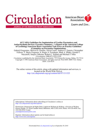 ACC/AHA Guidelines for Implantation of Cardiac Pacemakers and
Antiarrhythmia Devices: Executive Summary : A Report of the American College
 of Cardiology/American Heart Association Task Force on Practice Guidelines
                      (Committee on Pacemaker Implantation)
Gabriel Gregoratos, Melvin D. Cheitlin, Alicia Conill, Andrew E. Epstein, Christopher
  Fellows, T. Bruce Ferguson, Jr, Roger A. Freedman, Mark A. Hlatky, Gerald V.
         Naccarelli, Sanjeev Saksena, Robert C. Schlant and Michael J. Silka
                           Circulation 1998;97;1325-1335
Circulation is published by the American Heart Association. 7272 Greenville Avenue, Dallas, TX 72514
  Copyright © 1998 American Heart Association. All rights reserved. Print ISSN: 0009-7322. Online
                                          ISSN: 1524-4539



   The online version of this article, along with updated information and services, is
                          located on the World Wide Web at:
                http://circ.ahajournals.org/cgi/content/full/97/13/1325




  Subscriptions: Information about subscribing to Circulation is online at
  http://circ.ahajournals.org/subscriptions/

  Permissions: Permissions & Rights Desk, Lippincott Williams & Wilkins, a division of Wolters
  Kluwer Health, 351 West Camden Street, Baltimore, MD 21202-2436. Phone: 410-528-4050. Fax:
  410-528-8550. E-mail:
  journalpermissions@lww.com

  Reprints: Information about reprints can be found online at
  http://www.lww.com/reprints




                      Downloaded from circ.ahajournals.org by on September 30, 2010
 