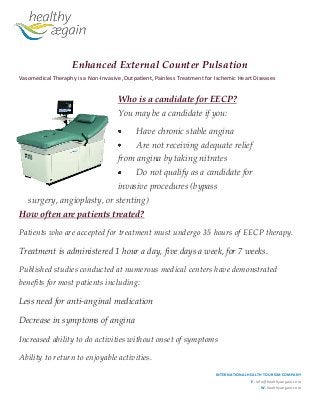 Enhanced External Counter Pulsation
Vasomedical Theraphy is a Non-Invasive ,Outpatient, Painless Treatment for Ischemic Heart Diseases

Who is a candidate for EECP?
You may be a candidate if you:
Have chronic stable angina
Are not receiving adequate relief
from angina by taking nitrates
Do not qualify as a candidate for
invasive procedures (bypass
surgery, angioplasty, or stenting)
How often are patients treated?
Patients who are accepted for treatment must undergo 35 hours of EECP therapy.

Treatment is administered 1 hour a day, five days a week, for 7 weeks.
Published studies conducted at numerous medical centers have demonstrated
benefits for most patients including:

Less need for anti-anginal medication
Decrease in symptoms of angina
Increased ability to do activities without onset of symptoms
Ability to return to enjoyable activities.
INTERNATIONAL HEALTH TOURISM COMPANY
E. info@healthyaegain.com
W. healthyaegain.com

 