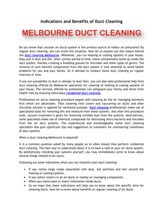 Indications and Benefits of Duct Cleaning




Do you know that unclean air ducts system is the primary source of indoor air pollutants? By
regular duct cleaning, you can avoid this situation. Now let us explain you the reason behind
the duct cleaning Melbourne. Whenever, you run heating or cooling systems in your house,
they pull in dust and dirt. After certain period of time, these contaminants build up inside the
duct system, thereby creating a breeding ground for microbes and other types of germs. The
removal of such harmful components from the duct system is very essential to avoid health
problems for you and your family. So it advised to conduct home duct cleaning on regular
intervals of time.

If you are susceptible to dust or allergic to dust then, you can also take professional help from
duct cleaning offered by Melbourne specialists for cleaning of heating & cooling systems of
your house. The services offered by professionals can safeguard your family and home from
health risks by ensuring meticulous residential duct cleaning.

Professional air ducts cleaning procedure begins with cleaning all the air managing elements
first which are obtainable. Then cleaning vent covers and vacuuming air ducts and after
microbial solution is applied for sanitation purpose. Duct cleaning professionals make use of
specialized tools for removing dirt and moisture from these systems. And after this procedure
ends, vacuum treatment is given for removing invisible dust from the systems. Alternatively,
some specialists make use of chemical compounds for destroying micro bacteria and microbes
from the air duct systems. The experienced and knowledgeable home duct cleaning
specialists also give significant tips and suggestions to customers for maintaining cleanliness
of duct systems.

When a duct cleaning Melbourne is required?

It is a common question asked by many people as to when should they perform residential
duct cleaning. The best way to understand about it is to have a look at your air ducts system.
By aesthetically checking your systems yourself; you may immediately come to know about
several things related to air ducts.

Following are some indications when you can instantly start duct cleaning:

       If you notice large lumps associated with dust, soil particles and hair around the
       heating or cooling systems.
       If you notice mold/s in an air ducts or nearby air managing components.
       When you notice pest or insect infestation inside ducts.
       So we hope that these indications will help you to know about the specific time for
       cleaning ducts. Now let us know about benefits on regular cleaning of air ducts.
 