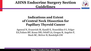 AHNS Endocrine Surgery Section
Guidelines
https://endocrine.ahns.info
Indications and Extent
of Central Neck Dissection for
Papillary Thyroid Cancer
Agrawal N, Evasovich M, Kandil E, Noureldine S I, Felger
EA,Tufano RP, Kraus DH, Orloff LA, Grogan R, Angelos P,
Stack BC, McIver B, Randolph GW
 