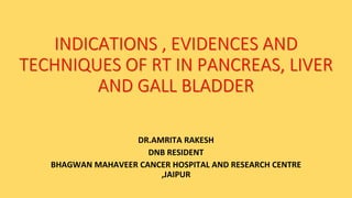 INDICATIONS , EVIDENCES AND
TECHNIQUES OF RT IN PANCREAS, LIVER
AND GALL BLADDER
DR.AMRITA RAKESH
DNB RESIDENT
BHAGWAN MAHAVEER CANCER HOSPITAL AND RESEARCH CENTRE
,JAIPUR
 