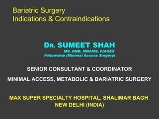 Bariatric Surgery
 Indications & Contraindications


           DR. SUMEET SHAH
                    MS, DNB, MNAMS, FIAGES
           Fellowship (Minimal Access Surgery)


      SENIOR CONSULTANT & COORDINATOR
MINIMAL ACCESS, METABOLIC & BARIATRIC SURGERY


MAX SUPER SPECIALTY HOSPITAL, SHALIMAR BAGH
              NEW DELHI (INDIA)
 