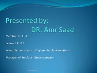 Member A.O.I.A

Fellow I.C.O.I

Scientific consultant of sybron implant solutions

Manager of implant direct company



                 Dr. Amr Saad
 