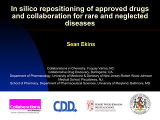 In silico repositioning of approved drugs
and collaboration for rare and neglected
                  diseases

                                      Sean Ekins



                        Collaborations in Chemistry, Fuquay Varina, NC.
                         Collaborative Drug Discovery, Burlingame, CA.
Department of Pharmacology, University of Medicine & Dentistry of New Jersey-Robert Wood Johnson
                                Medical School, Piscataway, NJ.
School of Pharmacy, Department of Pharmaceutical Sciences, University of Maryland, Baltimore, MD.
 