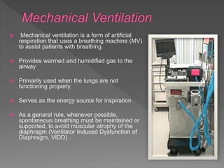  Mechanical ventilation is a form of artificial
respiration that uses a breathing machine (MV)
to assist patients with breathing.
 Provides warmed and humidified gas to the
airway
 Primarily used when the lungs are not
functioning properly.
 Serves as the energy source for inspiration
 As a general rule, whenever possible,
spontaneous breathing must be maintained or
supported, to avoid muscular atrophy of the
diaphragm (Ventilator Induced Dysfunction of
Diaphragm, VIDD) .
 