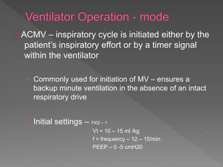 I. ACMV – inspiratory cycle is initiated either by the
patient’s inspiratory effort or by a timer signal
within the ventilator
› Commonly used for initiation of MV – ensures a
backup minute ventilation in the absence of an intact
respiratory drive
› Initial settings – FI02 – 1
Vt = 10 – 15 ml /kg
f = frequency – 12 – 15/min
PEEP – 0 -5 cmH20
 