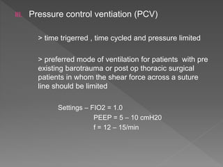 III. Pressure control ventiation (PCV)
> time trigerred , time cycled and pressure limited
> preferred mode of ventilation for patients with pre
existing barotrauma or post op thoracic surgical
patients in whom the shear force across a suture
line should be limited
Settings – FIO2 = 1.0
PEEP = 5 – 10 cmH20
f = 12 – 15/min
 