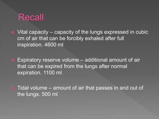  Vital capacity – capacity of the lungs expressed in cubic
cm of air that can be forcibly exhaled after full
inspiration. 4600 ml
 Expiratory reserve volume – additional amount of air
that can be expired from the lungs after normal
expiration. 1100 ml
 Tidal volume – amount of air that passes in and out of
the lungs. 500 ml
 